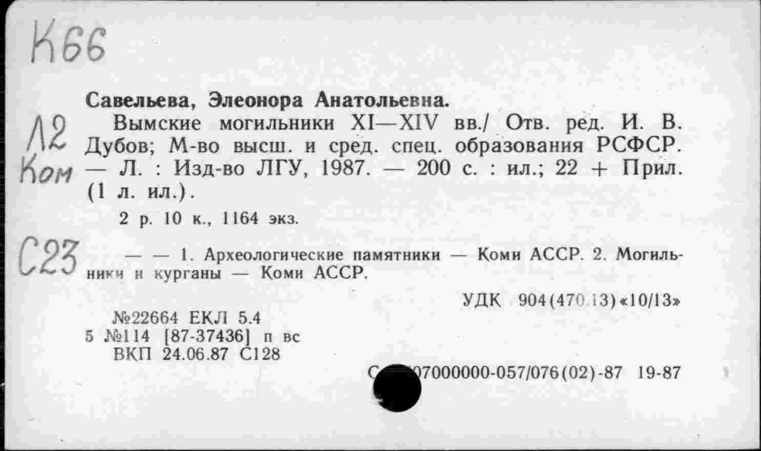 ﻿Савельева, Элеонора Анатольевна.
Вымские могильники XI—XIV вв./ Отв. ред. И. В. Дубов; М-во высш, и сред. спец, образования РСФСР. — Л. : Изд-во ЛГУ, 1987. — 200 с. : ил.; 22 + Прил. (1л. ил.).
2 р. 10 к., 1164 экз.
— — 1. Археологические памятники — Коми АССР. 2. Могильники и курганы — Коми АССР.
УДК 904(470 13) «10/13» №22664 ЕКД 5.4
5 №114 [87-37436] п вс
ВКП 24.06.87 С128
(^■^7000000-057/076(02)-87 19-87